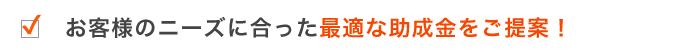 お客様のニーズに合った最適な助成金をご提案!